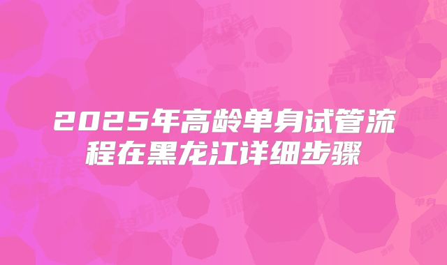 2025年高龄单身试管流程在黑龙江详细步骤