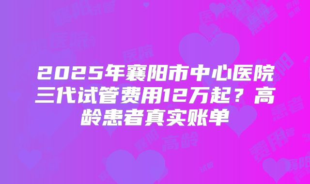 2025年襄阳市中心医院三代试管费用12万起？高龄患者真实账单