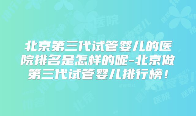 北京第三代试管婴儿的医院排名是怎样的呢-北京做第三代试管婴儿排行榜！