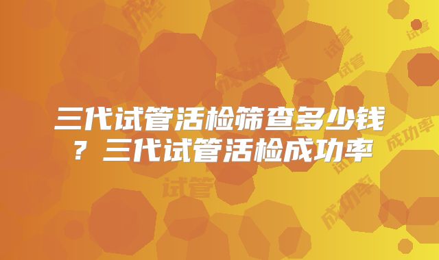 三代试管活检筛查多少钱?三代试管活检成功率