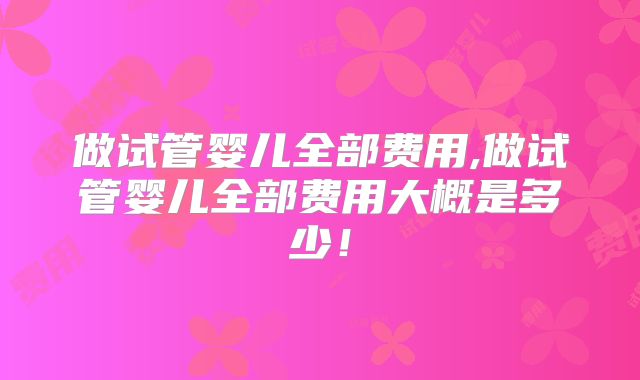 做试管婴儿全部费用,做试管婴儿全部费用大概是多少！