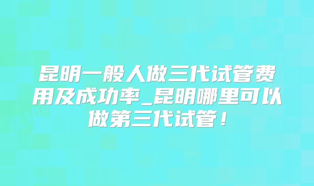 昆明一般人做三代试管费用及成功率_昆明哪里可以做第三代试管!
