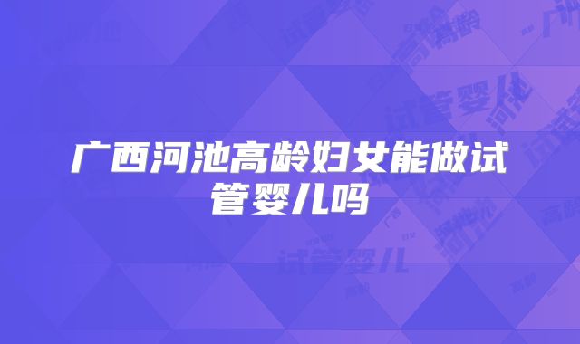 广西河池高龄妇女能做试管婴儿吗