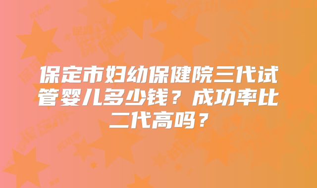 保定市妇幼保健院三代试管婴儿多少钱？成功率比二代高吗？