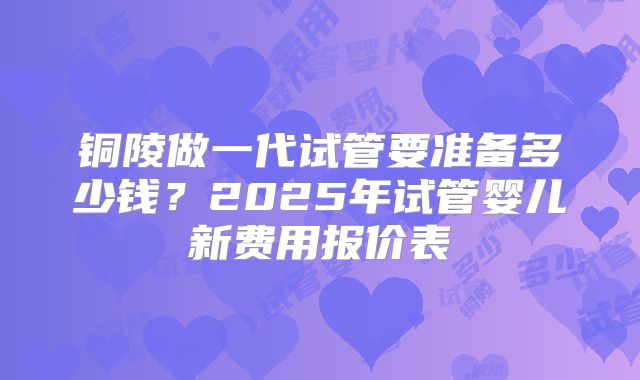 铜陵做一代试管要准备多少钱？2025年试管婴儿新费用报价表