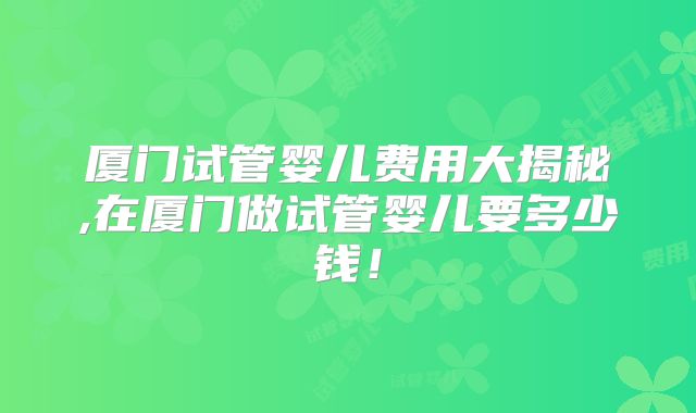 厦门试管婴儿费用大揭秘,在厦门做试管婴儿要多少钱!