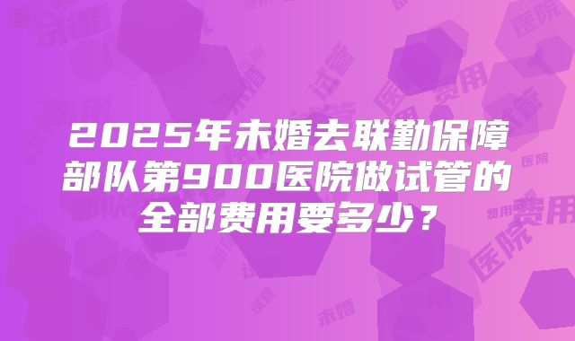 2025年未婚去联勤保障部队第900医院做试管的全部费用要多少?