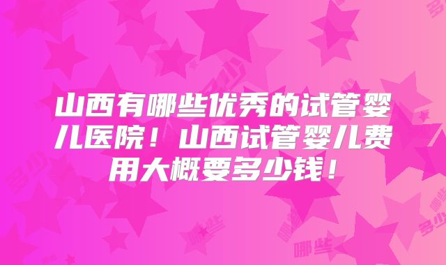山西有哪些优秀的试管婴儿医院！山西试管婴儿费用大概要多少钱！