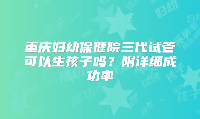 重庆妇幼保健院三代试管可以生孩子吗？附详细成功率
