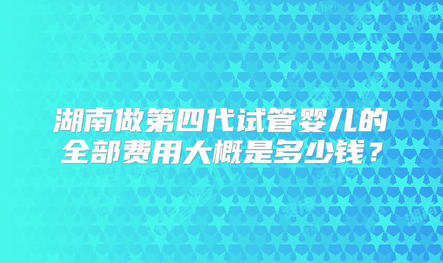 湖南做第四代试管婴儿的全部费用大概是多少钱？