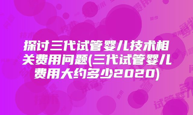 探讨三代试管婴儿技术相关费用问题(三代试管婴儿费用大约多少2020)
