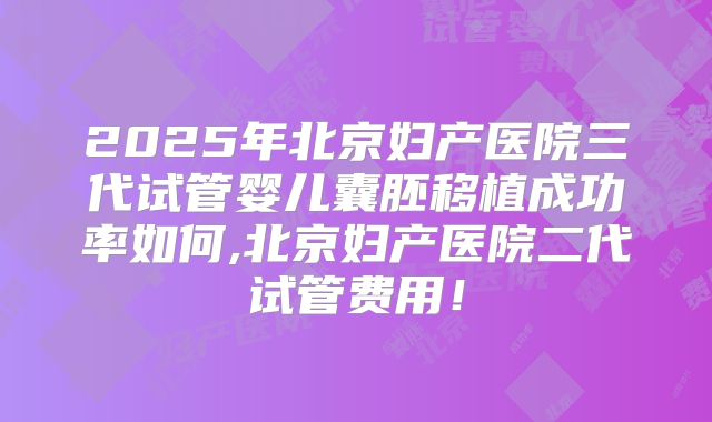 2025年北京妇产医院三代试管婴儿囊胚移植成功率如何,北京妇产医院二代试管费用！