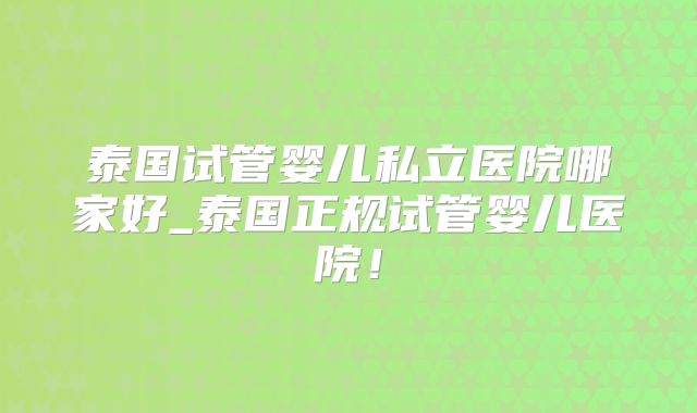 泰国试管婴儿私立医院哪家好_泰国正规试管婴儿医院!