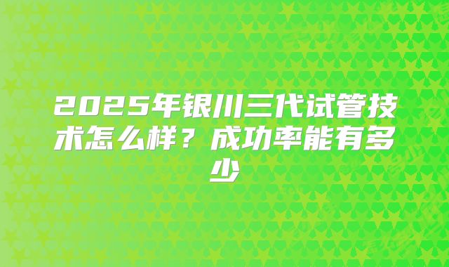 2025年银川三代试管技术怎么样?成功率能有多少
