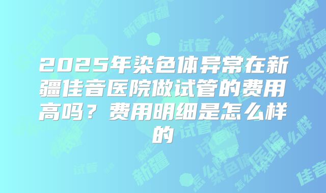 2025年染色体异常在新疆佳音医院做试管的费用高吗?费用明细是怎么样的