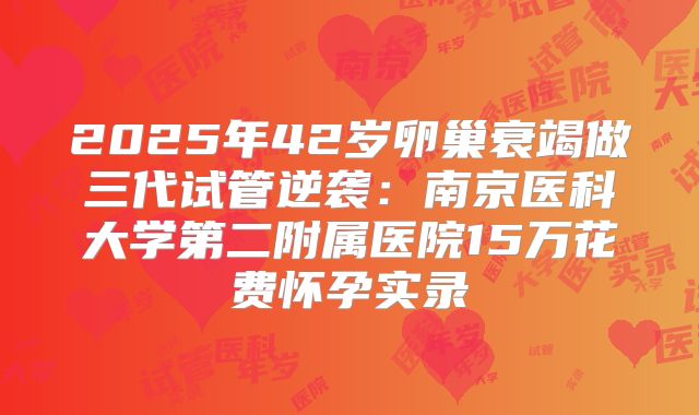 2025年42岁卵巢衰竭做三代试管逆袭：南京医科大学第二附属医院15万花费怀孕实录