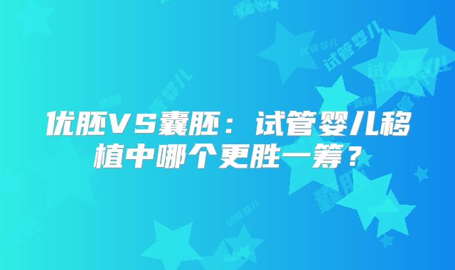 优胚VS囊胚:试管婴儿移植中哪个更胜一筹?