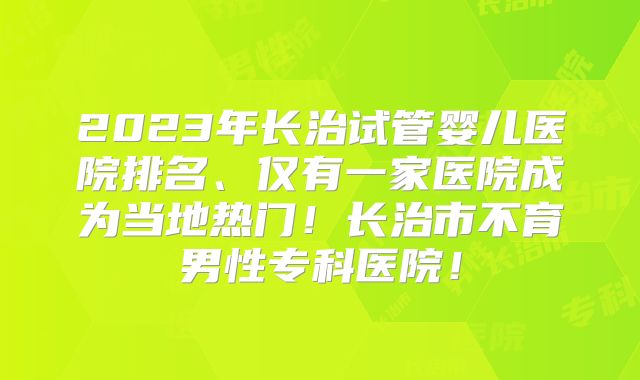 2023年长治试管婴儿医院排名、仅有一家医院成为当地热门！长治市不育男性专科医院！