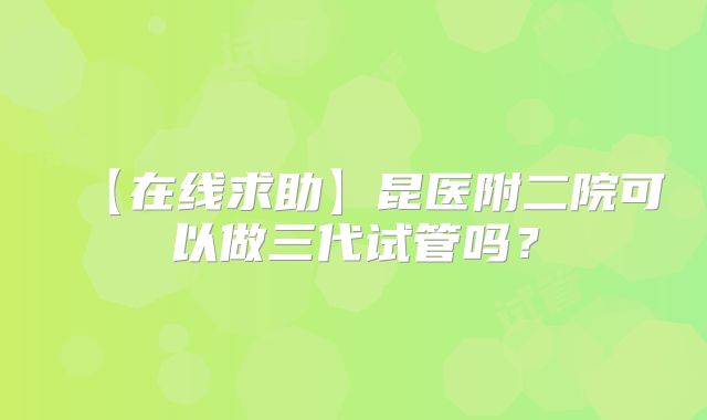 【在线求助】昆医附二院可以做三代试管吗?