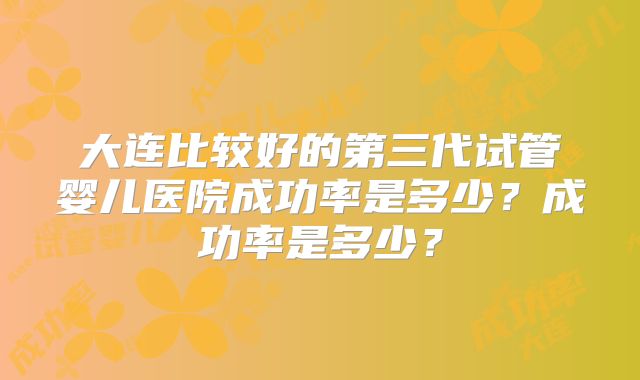 大连比较好的第三代试管婴儿医院成功率是多少?成功率是多少?