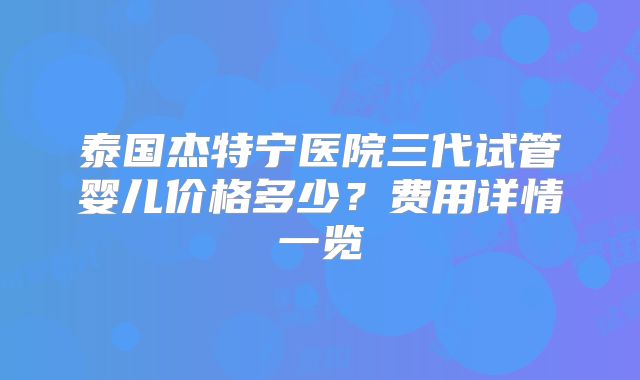 泰国杰特宁医院三代试管婴儿价格多少？费用详情一览