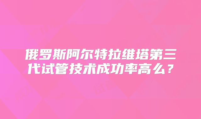 俄罗斯阿尔特拉维塔第三代试管技术成功率高么?