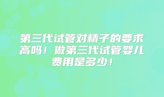 第三代试管对精子的要求高吗！做第三代试管婴儿费用是多少！