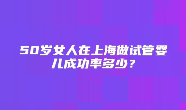 50岁女人在上海做试管婴儿成功率多少？
