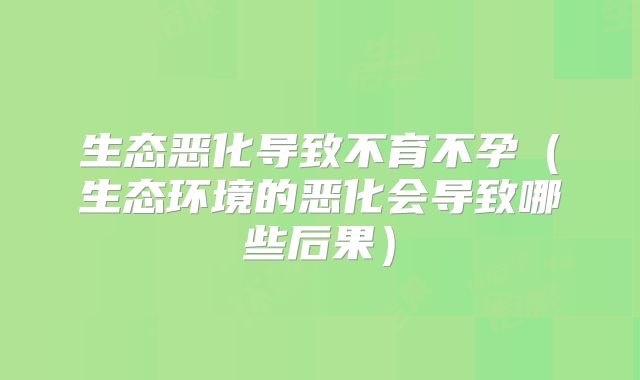 生态恶化导致不育不孕(生态环境的恶化会导致哪些后果)