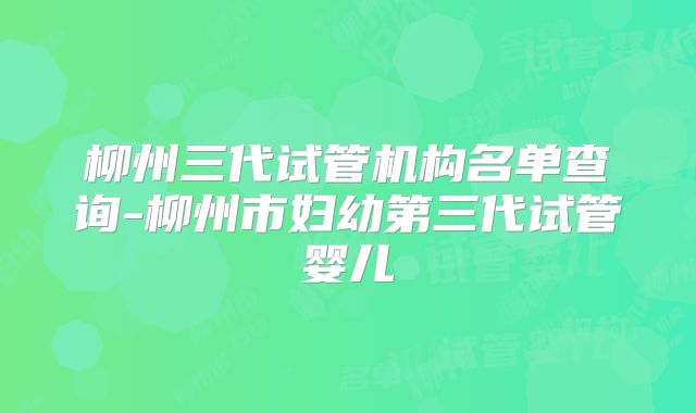 柳州三代试管机构名单查询-柳州市妇幼第三代试管婴儿