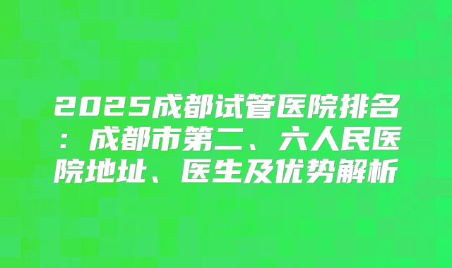 2025成都试管医院排名：成都市第二、六人民医院地址、医生及优势解析