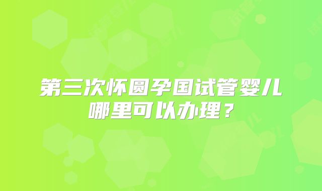 第三次怀圆孕国试管婴儿哪里可以办理？