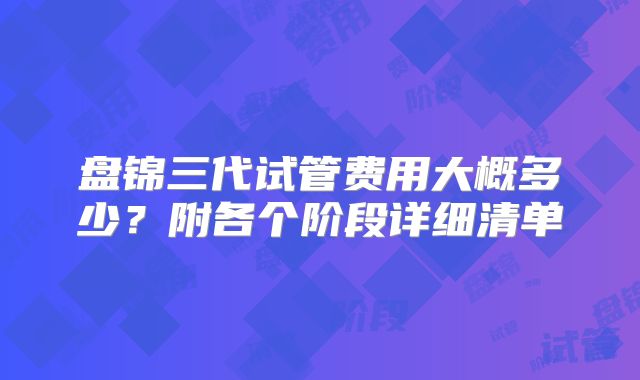 盘锦三代试管费用大概多少?附各个阶段详细清单