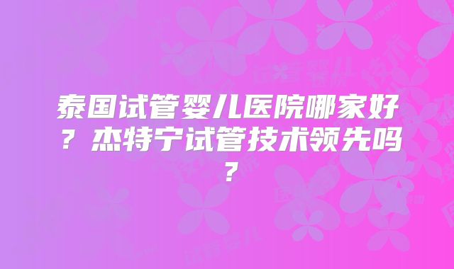 泰国试管婴儿医院哪家好?杰特宁试管技术领先吗?