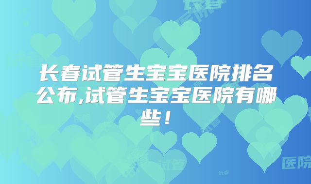 长春试管生宝宝医院排名公布,试管生宝宝医院有哪些！