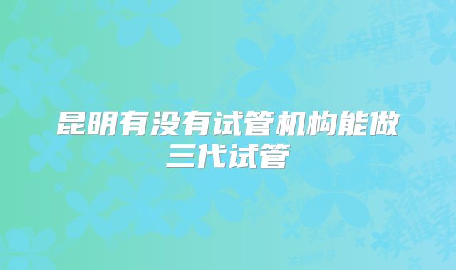昆明有没有试管机构能做三代试管