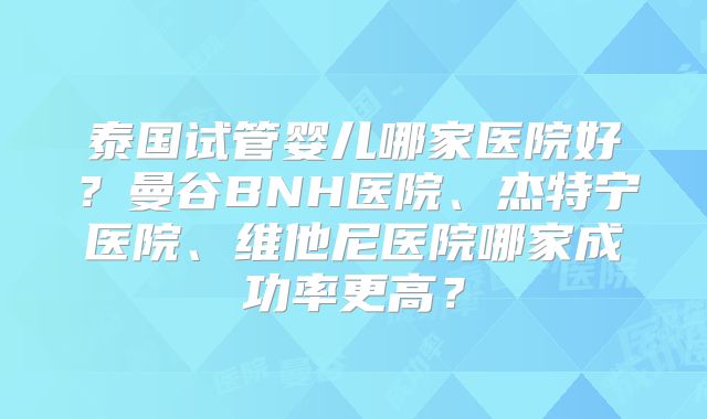 泰国试管婴儿哪家医院好？曼谷BNH医院、杰特宁医院、维他尼医院哪家成功率更高？