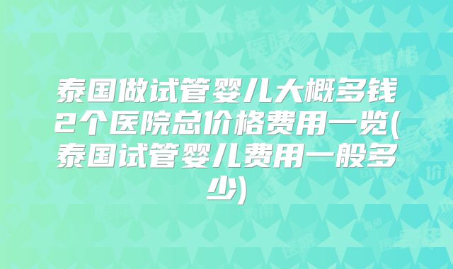 泰国做试管婴儿大概多钱2个医院总价格费用一览(泰国试管婴儿费用一般多少)