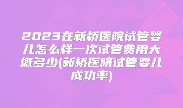 2023在新桥医院试管婴儿怎么样一次试管费用大概多少(新桥医院试管婴儿成功率)