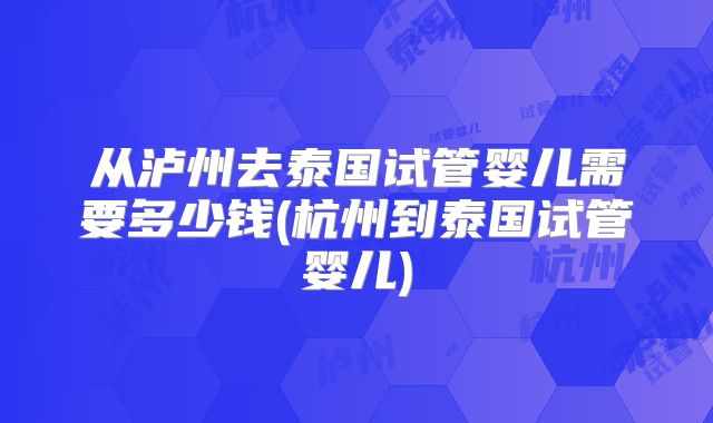 从泸州去泰国试管婴儿需要多少钱(杭州到泰国试管婴儿)