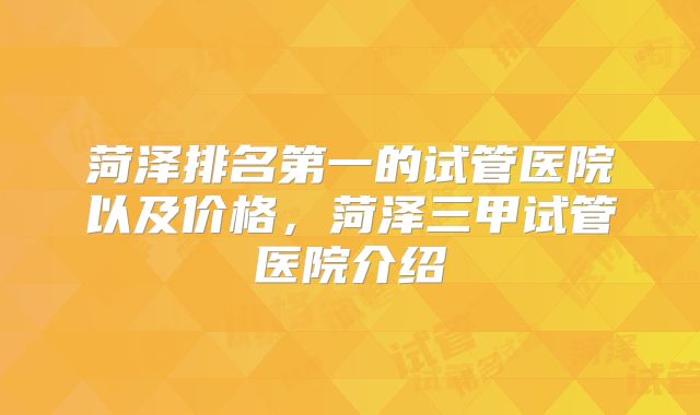 菏泽排名第一的试管医院以及价格，菏泽三甲试管医院介绍