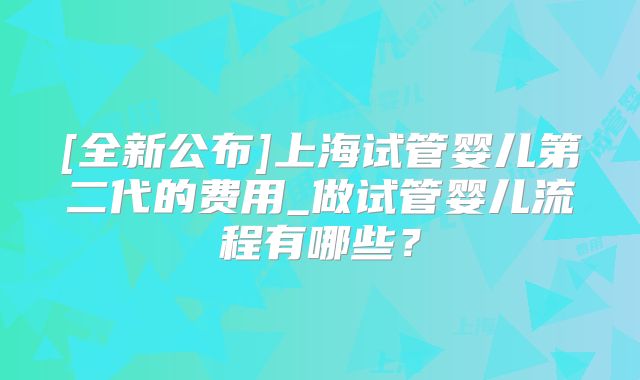 [全新公布]上海试管婴儿第二代的费用_做试管婴儿流程有哪些？