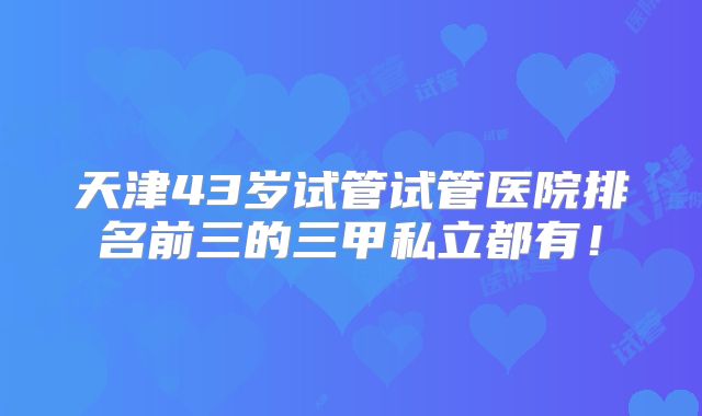 天津43岁试管试管医院排名前三的三甲私立都有!