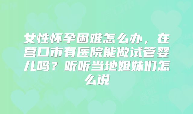 女性怀孕困难怎么办，在营口市有医院能做试管婴儿吗？听听当地姐妹们怎么说