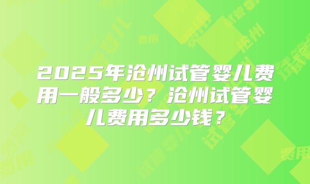 2025年沧州试管婴儿费用一般多少？沧州试管婴儿费用多少钱？