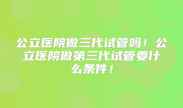 公立医院做三代试管吗！公立医院做第三代试管要什么条件！