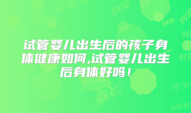 试管婴儿出生后的孩子身体健康如何,试管婴儿出生后身体好吗！