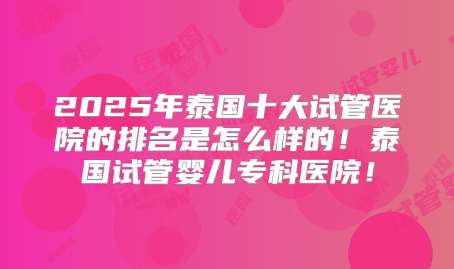 2025年泰国十大试管医院的排名是怎么样的!泰国试管婴儿专科医院!