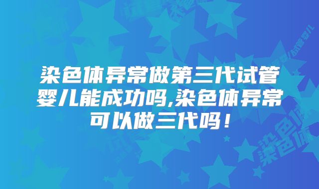 染色体异常做第三代试管婴儿能成功吗,染色体异常可以做三代吗！