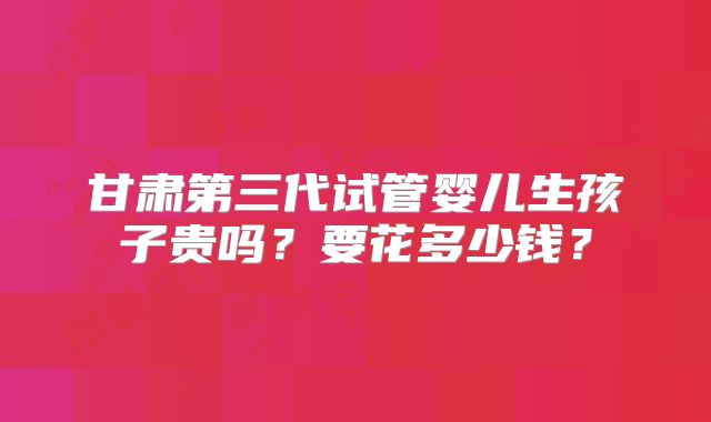 甘肃第三代试管婴儿生孩子贵吗？要花多少钱？